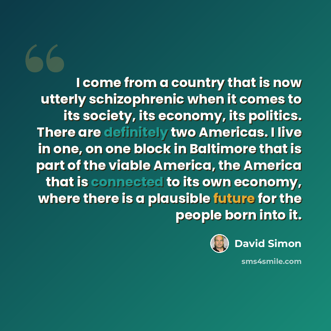 “I come from a country that is now utterly schizophrenic when it comes to its society, its economy, its politics. There are definitely two Americas. I live in one, on one block in Baltimore that is part of the viable America, the America that is connected to its own economy, where there is a…” quote by David Simon