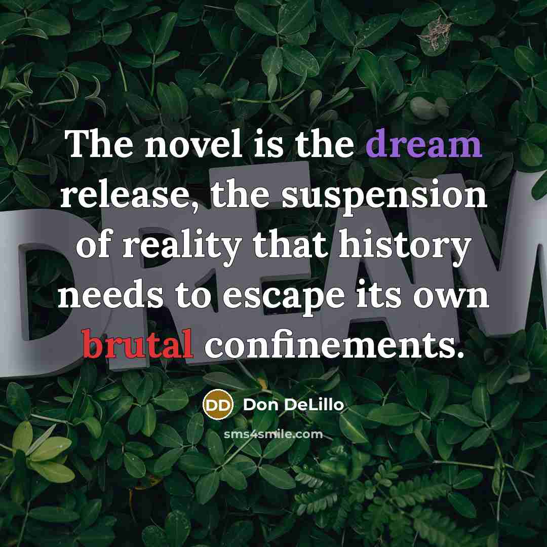 “The novel is the dream release, the suspension of reality that history needs to escape its own brutal confinements.” quote by Don DeLillo