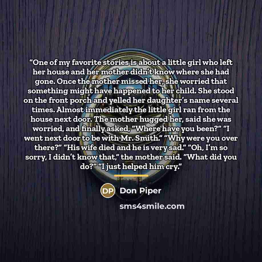 “One of my favorite stories is about a little girl who left her house and her mother didn’t know where she had gone. Once the mother missed her, she worried that something might have happened to her child. She stood on the front porch and yelled her daughter’s name several times. Almost immediately…” quote by Don Piper