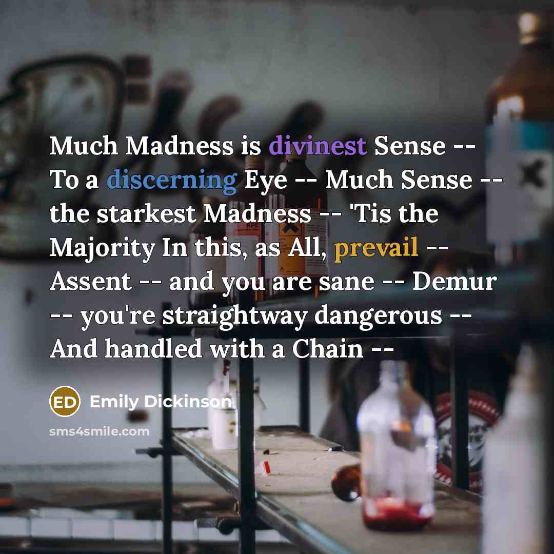 “Much Madness is divinest Sense -- To a discerning Eye -- Much Sense -- the starkest Madness -- 'Tis the Majority In this, as All, prevail -- Assent -- and you are sane -- Demur -- you're straightway dangerous -- And handled with a Chain --” quote by Emily Dickinson