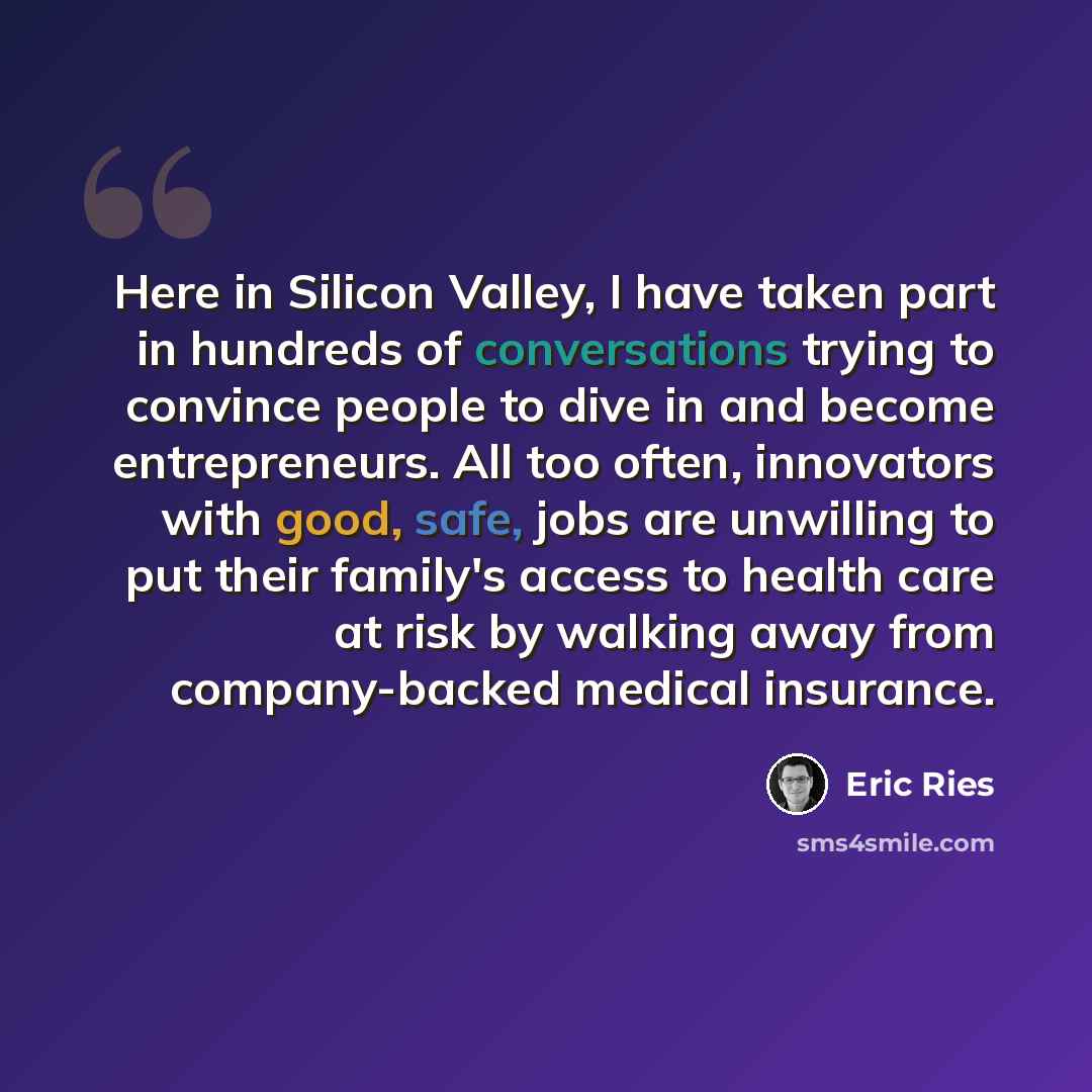 “Here in Silicon Valley, I have taken part in hundreds of conversations trying to convince people to dive in and become entrepreneurs. All too often, innovators with good, safe, jobs are unwilling to put their family's access to health care at risk by walking away from company-backed medical…” quote by Eric Ries