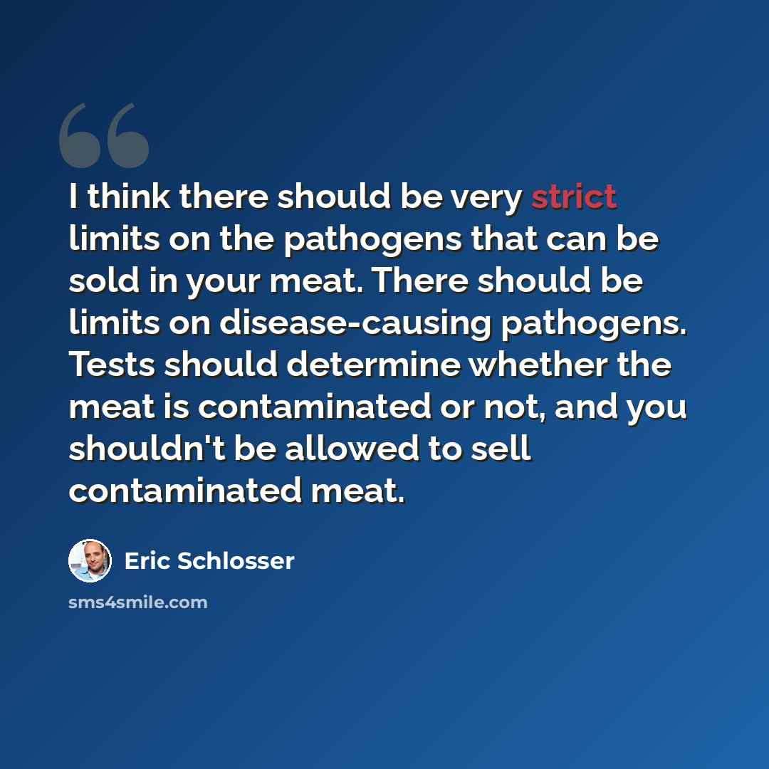 “I think there should be very strict limits on the pathogens that can be sold in your meat. There should be limits on disease-causing pathogens. Tests should determine whether the meat is contaminated or not, and you shouldn't be allowed to sell contaminated meat.” quote by Eric Schlosser