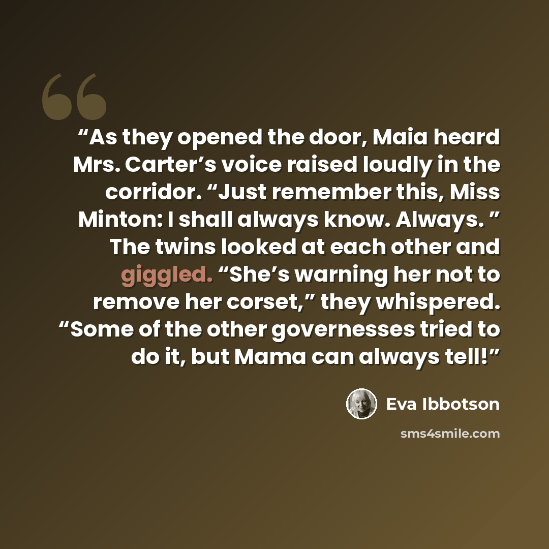 “As they opened the door, Maia heard Mrs. Carter’s voice raised loudly in the corridor. “Just remember this, Miss Minton: I shall always know. Always. ” The twins looked at each other and giggled. “She’s warning her not to remove her corset,” they whispered. “Some of the other governesses tried to…” quote by Eva Ibbotson