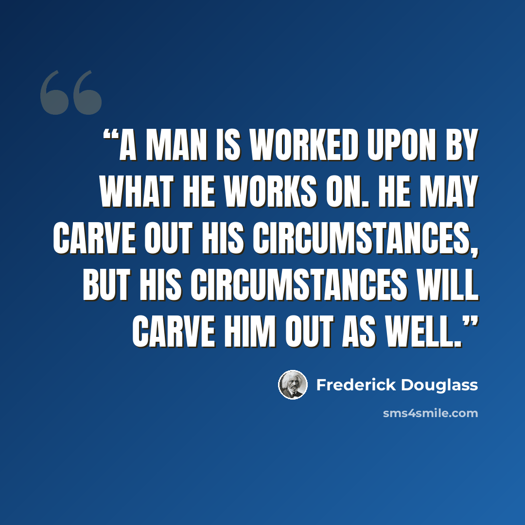 “A man is worked upon by what he works on. He may carve out his circumstances, but his circumstances will carve him out as well.” quote by Frederick Douglass