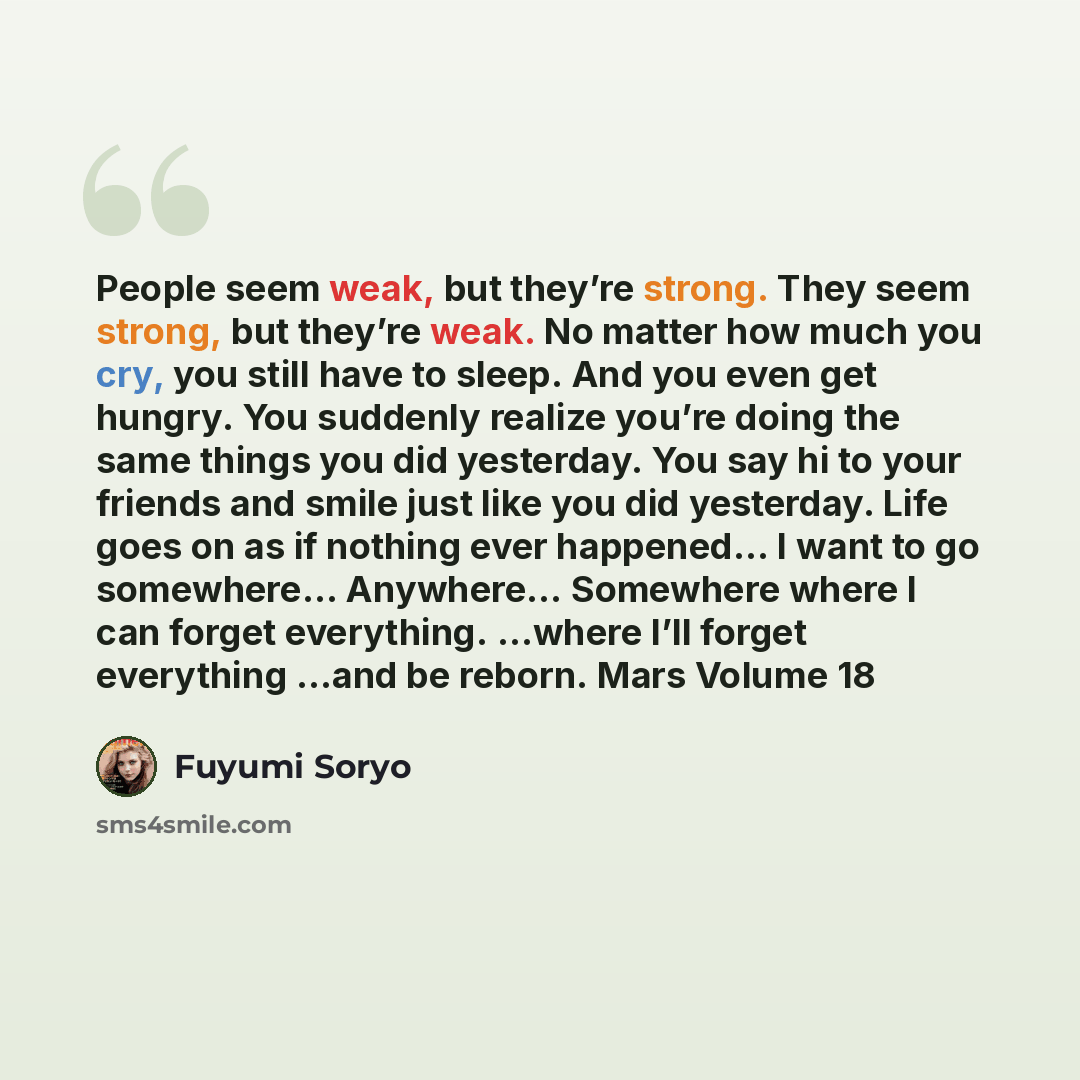 “People seem weak, but they’re strong. They seem strong, but they’re weak. No matter how much you cry, you still have to sleep. And you even get hungry. You suddenly realize you’re doing the same things you did yesterday. You say hi to your friends and smile just like you did yesterday. Life goes…” quote by Fuyumi Soryo
