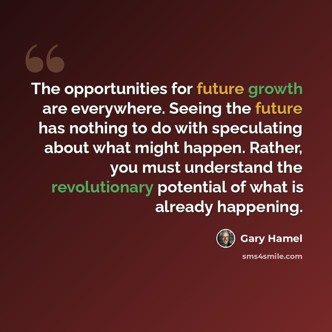 “The opportunities for future growth are everywhere. Seeing the future has nothing to do with speculating about what might happen. Rather, you must understand the revolutionary potential of what is already happening.” quote by Gary Hamel