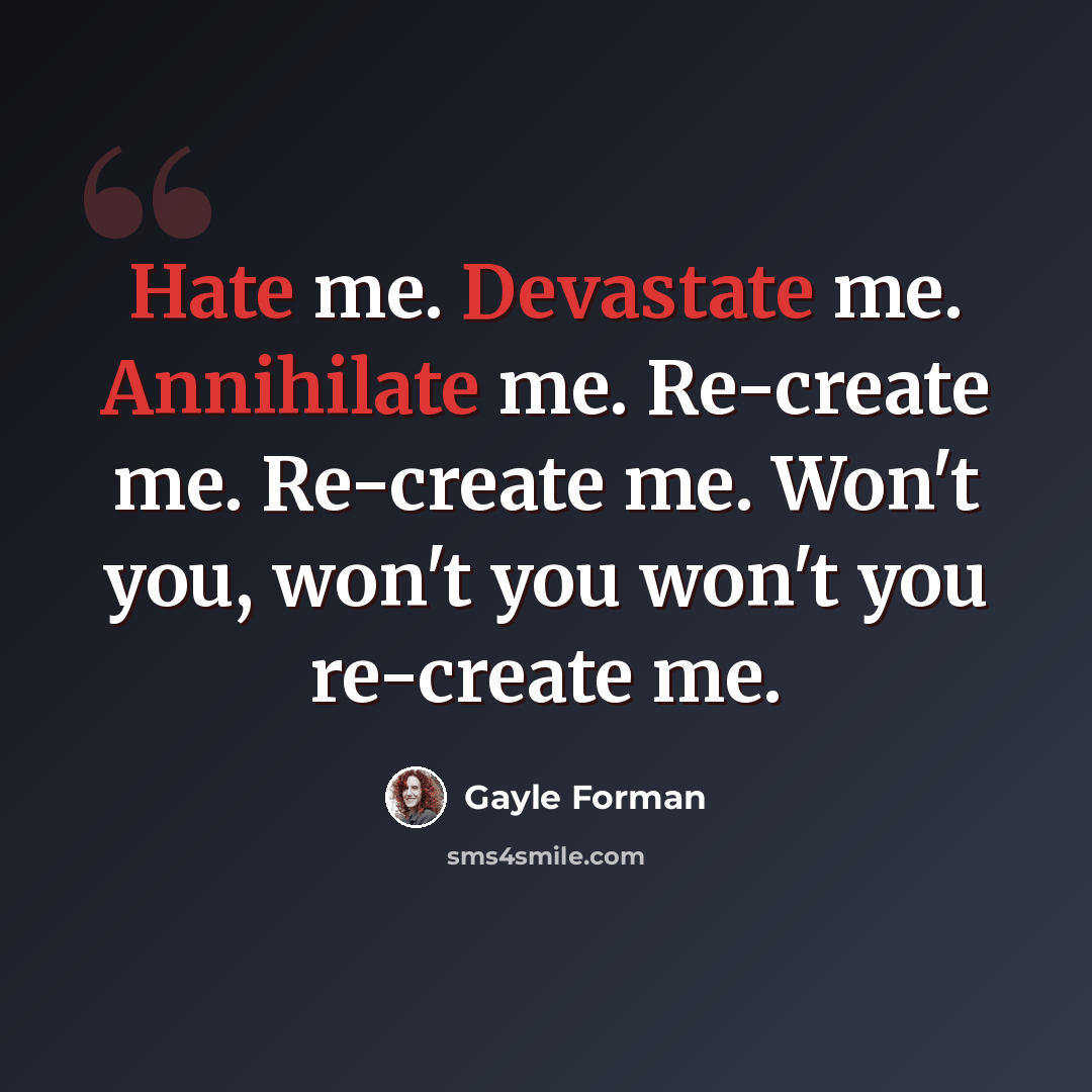 “Hate me. Devastate me. Annihilate me. Re-create me. Re-create me. Won't you, won't you won't you re-create me.” quote by Gayle Forman