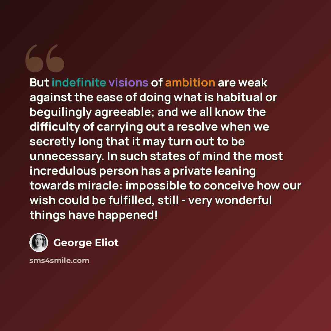 “But indefinite visions of ambition are weak against the ease of doing what is habitual or beguilingly agreeable; and we all know the difficulty of carrying out a resolve when we secretly long that it may turn out to be unnecessary. In such states of mind the most incredulous person has a private…” quote by George Eliot