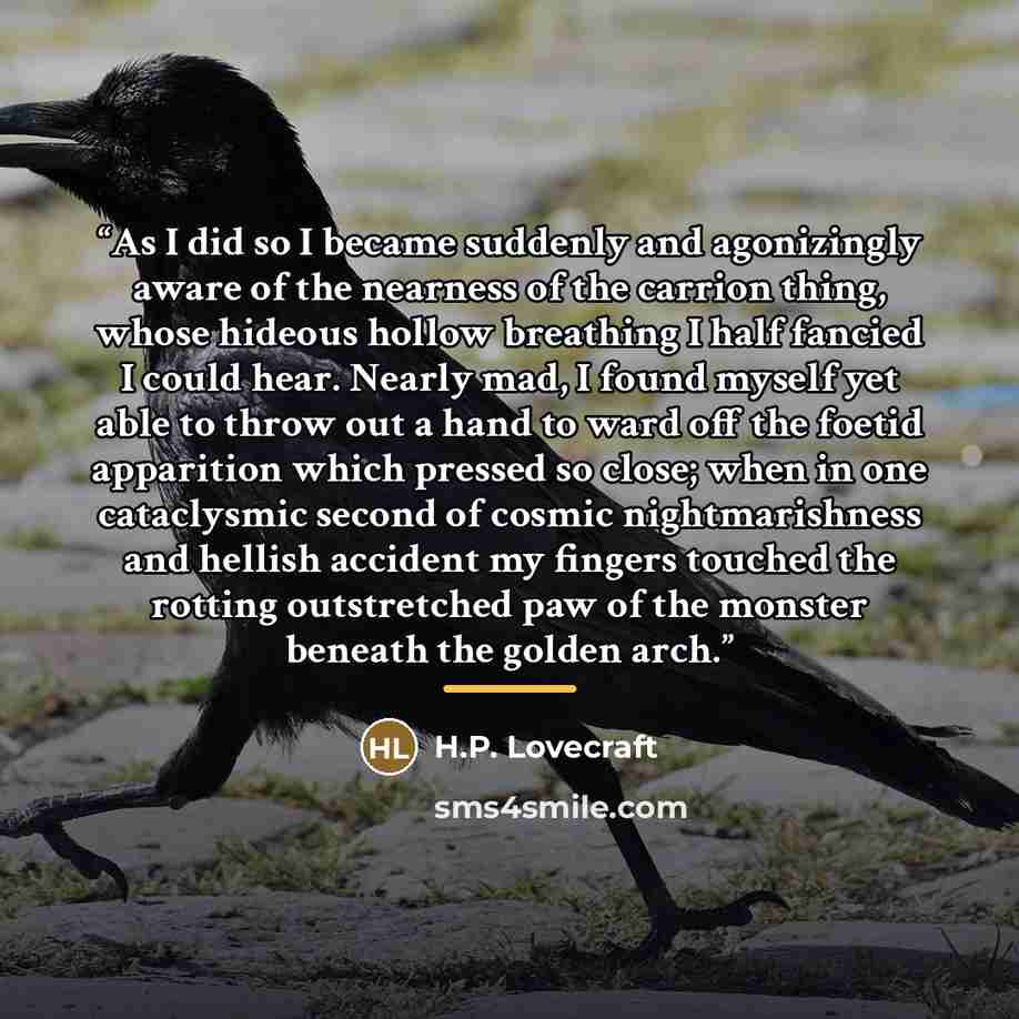 “As I did so I became suddenly and agonizingly aware of the nearness of the carrion thing, whose hideous hollow breathing I half fancied I could hear. Nearly mad, I found myself yet able to throw out a hand to ward off the foetid apparition which pressed so close; when in one cataclysmic second of…” quote by H.P. Lovecraft