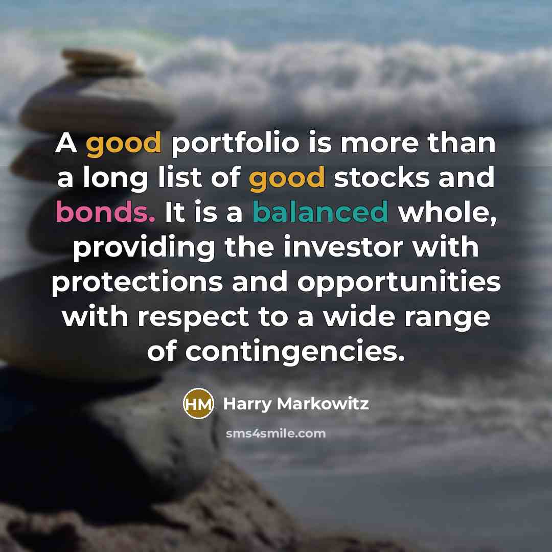 “A good portfolio is more than a long list of good stocks and bonds. It is a balanced whole, providing the investor with protections and opportunities with respect to a wide range of contingencies.” quote by Harry Markowitz