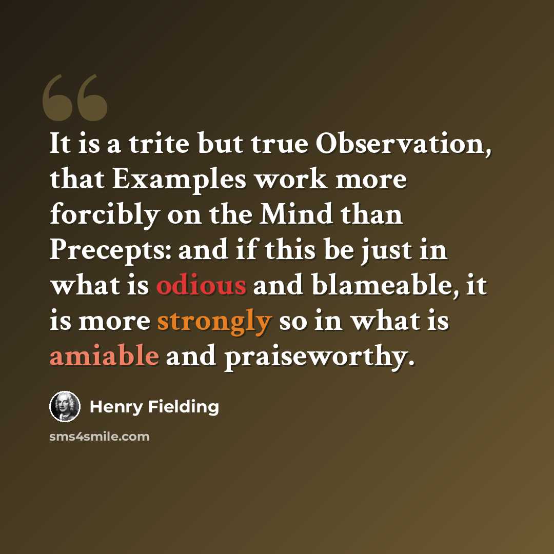 “It is a trite but true Observation, that Examples work more forcibly on the Mind than Precepts: and if this be just in what is odious and blameable, it is more strongly so in what is amiable and praiseworthy.” quote by Henry Fielding
