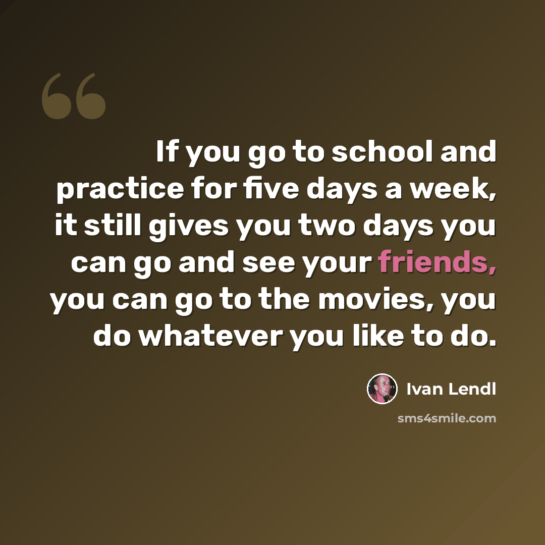 “If you go to school and practice for five days a week, it still gives you two days you can go and see your friends, you can go to the movies, you do whatever you like to do.” quote by Ivan Lendl
