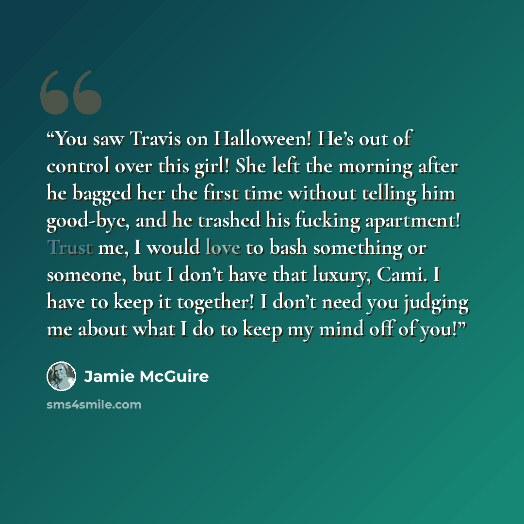 “You saw Travis on Halloween! He’s out of control over this girl! She left the morning after he bagged her the first time without telling him good-bye, and he trashed his fucking apartment! Trust me, I would love to bash something or someone, but I don’t have that luxury, Cami. I have to keep it…” quote by Jamie McGuire