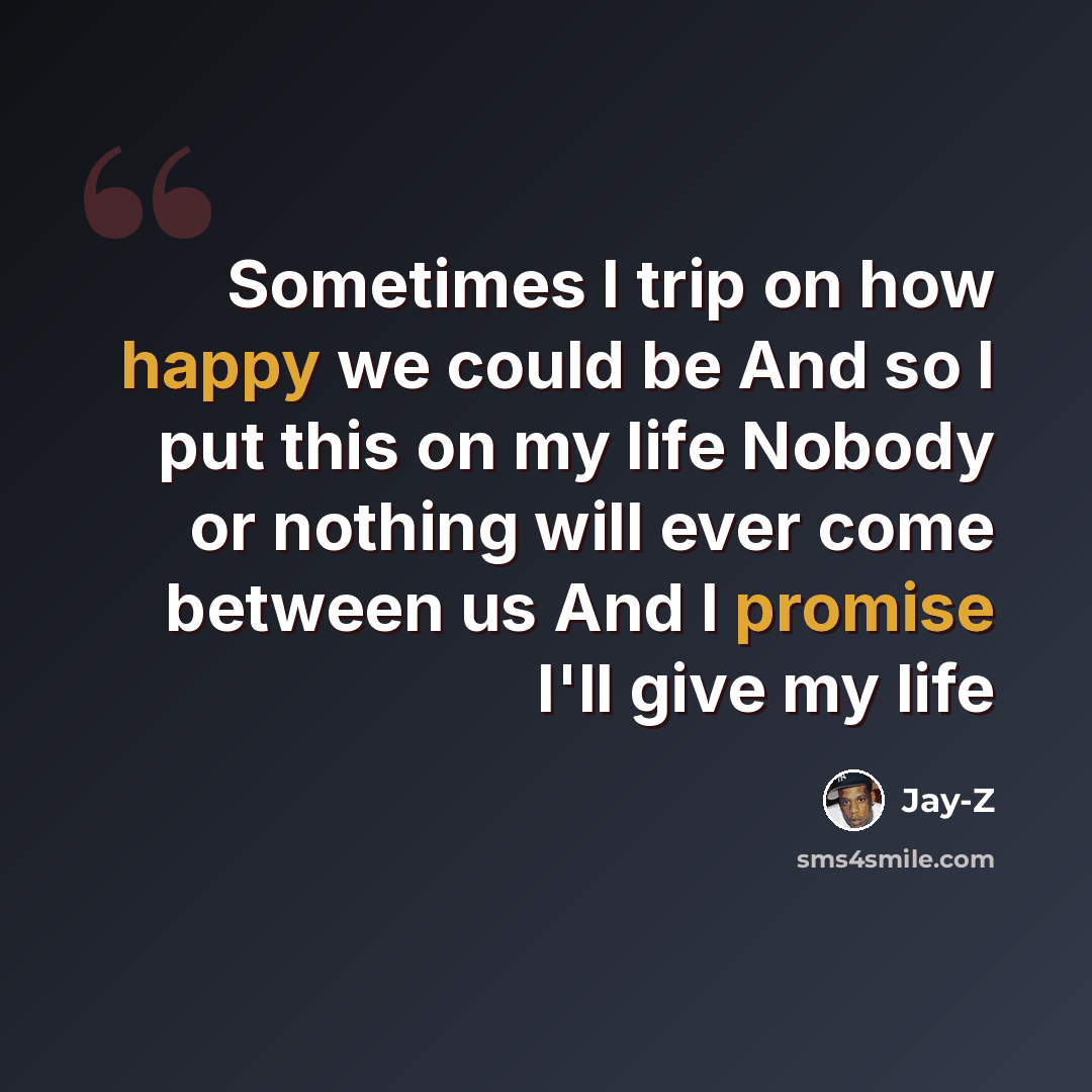 “Sometimes I trip on how happy we could be And so I put this on my life Nobody or nothing will ever come between us And I promise I'll give my life” quote by Jay-Z