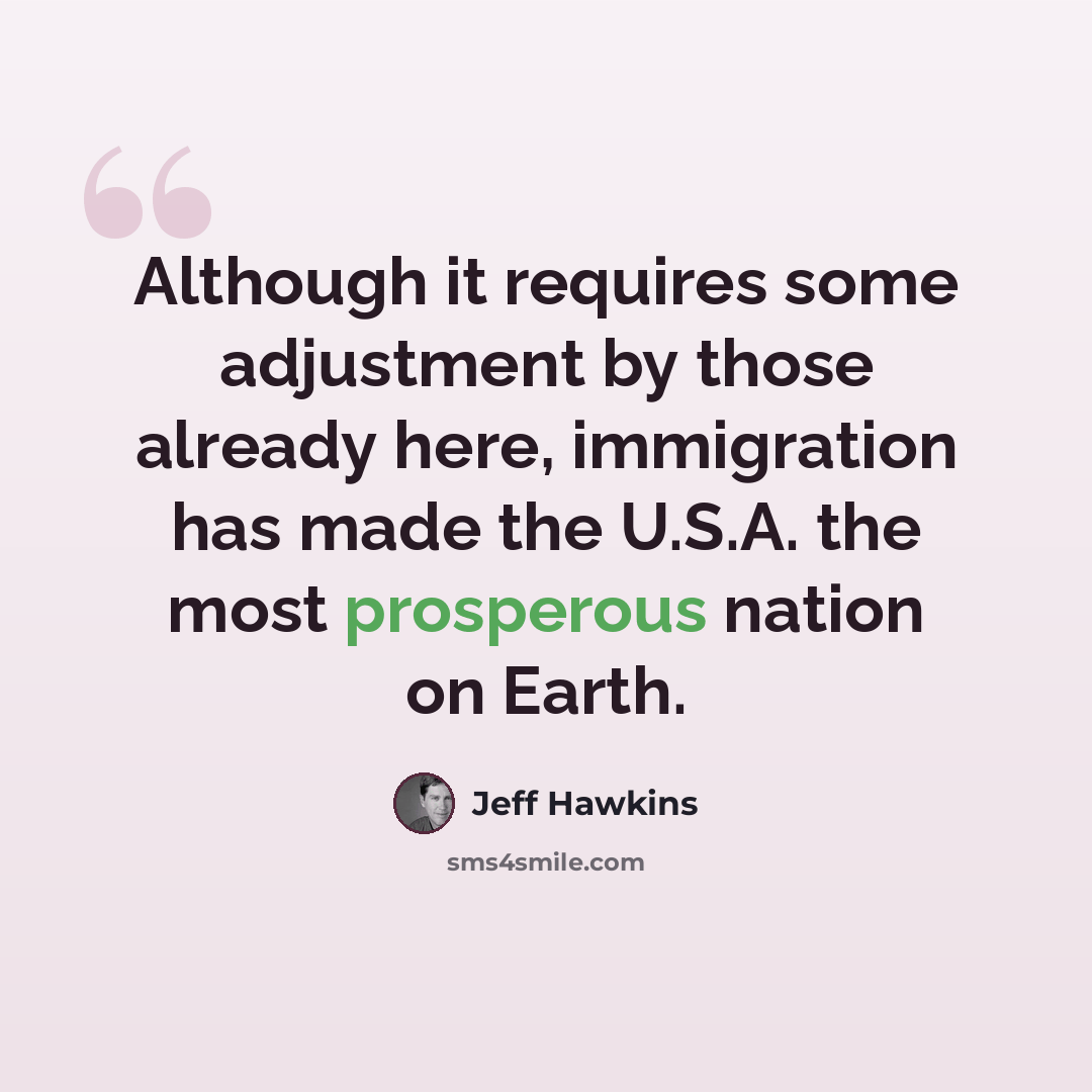 “Although it requires some adjustment by those already here, immigration has made the U.S.A. the most prosperous nation on Earth.” quote by Jeff Hawkins
