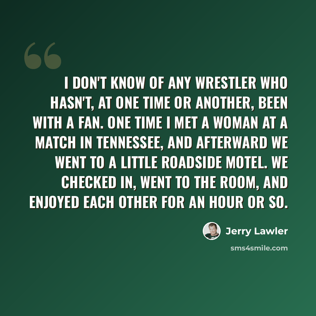 “I don't know of any wrestler who hasn't, at one time or another, been with a fan. One time I met a woman at a match in Tennessee, and afterward we went to a little roadside motel. We checked in, went to the room, and enjoyed each other for an hour or so.” quote by Jerry Lawler