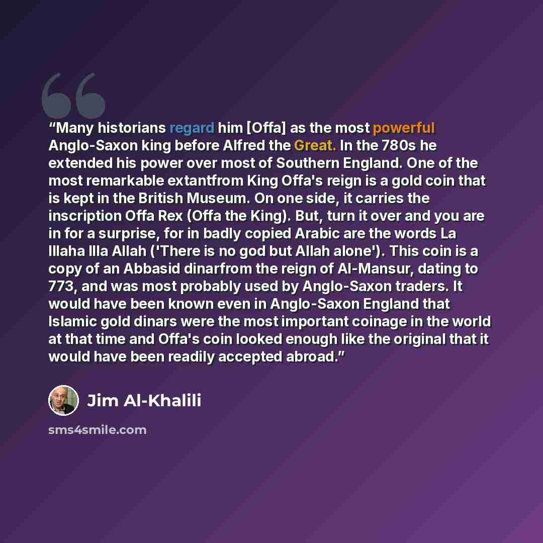 “Many historians regard him [Offa] as the most powerful Anglo-Saxon king before Alfred the Great. In the 780s he extended his power over most of Southern England. One of the most remarkable extantfrom King Offa's reign is a gold coin that is kept in the British Museum. On one side, it carries the…” quote by Jim Al-Khalili