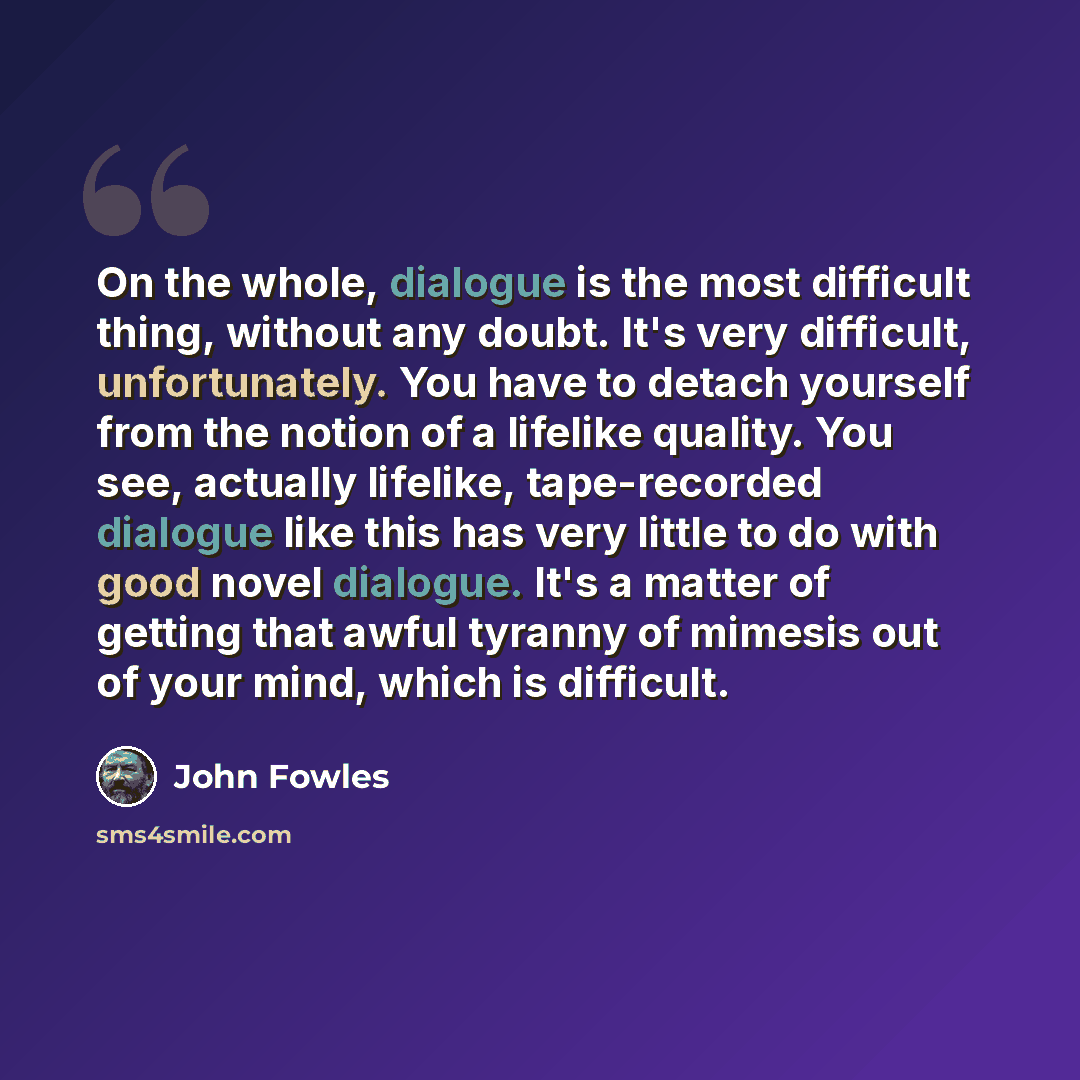 “On the whole, dialogue is the most difficult thing, without any doubt. It's very difficult, unfortunately. You have to detach yourself from the notion of a lifelike quality. You see, actually lifelike, tape-recorded dialogue like this has very little to do with good novel dialogue. It's a matter…” quote by John Fowles