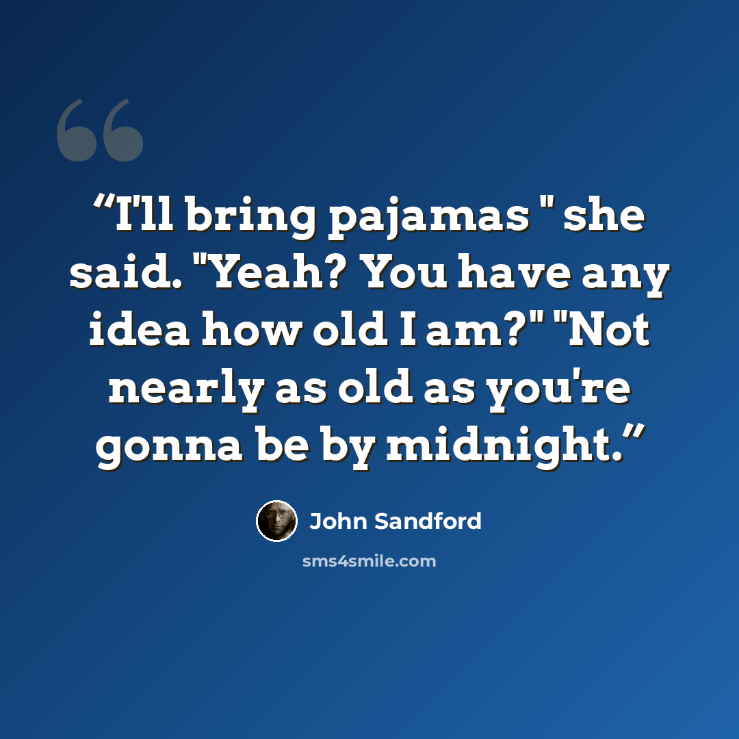 “I'll bring pajamas " she said. "Yeah? You have any idea how old I am?" "Not nearly as old as you're gonna be by midnight.” quote by John Sandford