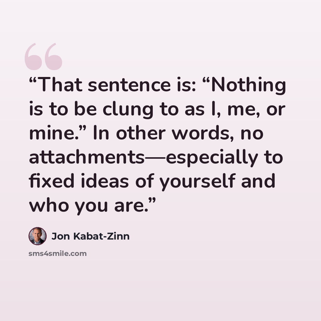 “That sentence is: “Nothing is to be clung to as I, me, or mine.” In other words, no attachments—especially to fixed ideas of yourself and who you are.” quote by Jon Kabat-Zinn