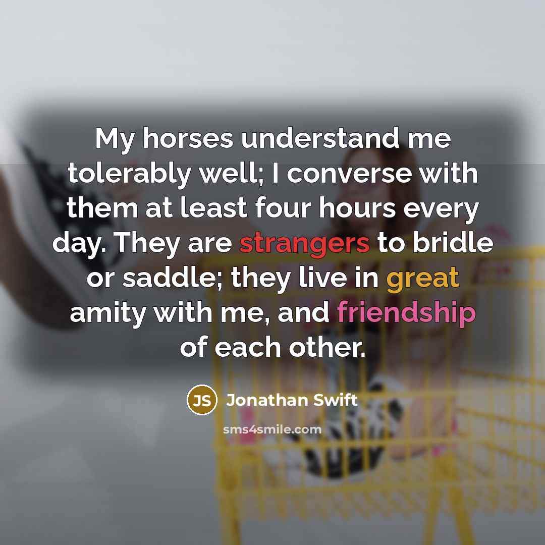 “My horses understand me tolerably well; I converse with them at least four hours every day. They are strangers to bridle or saddle; they live in great amity with me, and friendship of each other.” quote by Jonathan Swift