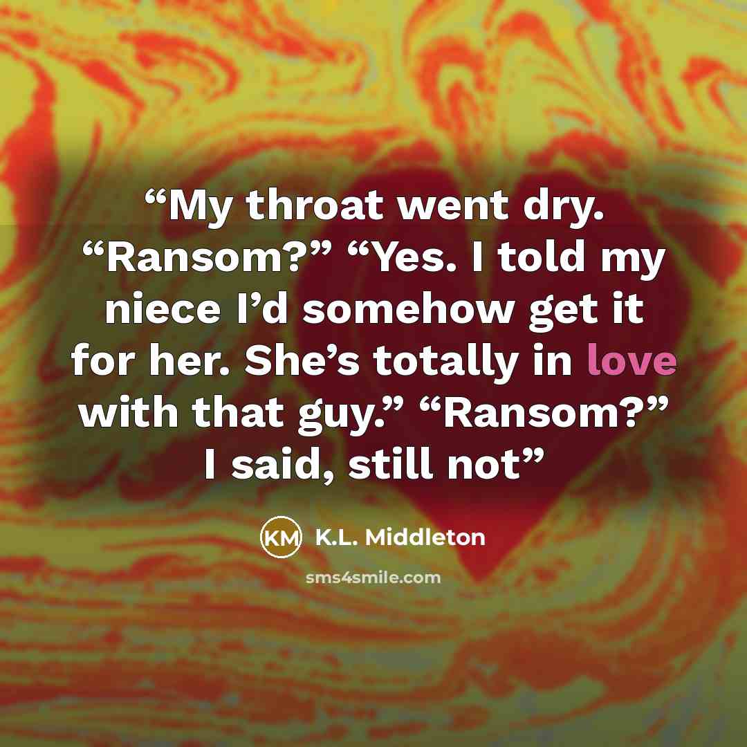 “My throat went dry. “Ransom?” “Yes. I told my niece I’d somehow get it for her. She’s totally in love with that guy.” “Ransom?” I said, still not” quote by K.L. Middleton