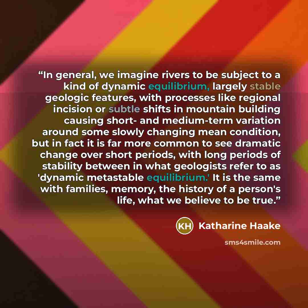“In general, we imagine rivers to be subject to a kind of dynamic equilibrium, largely stable geologic features, with processes like regional incision or subtle shifts in mountain building causing short- and medium-term variation around some slowly changing mean condition, but in fact it is far…” quote by Katharine Haake