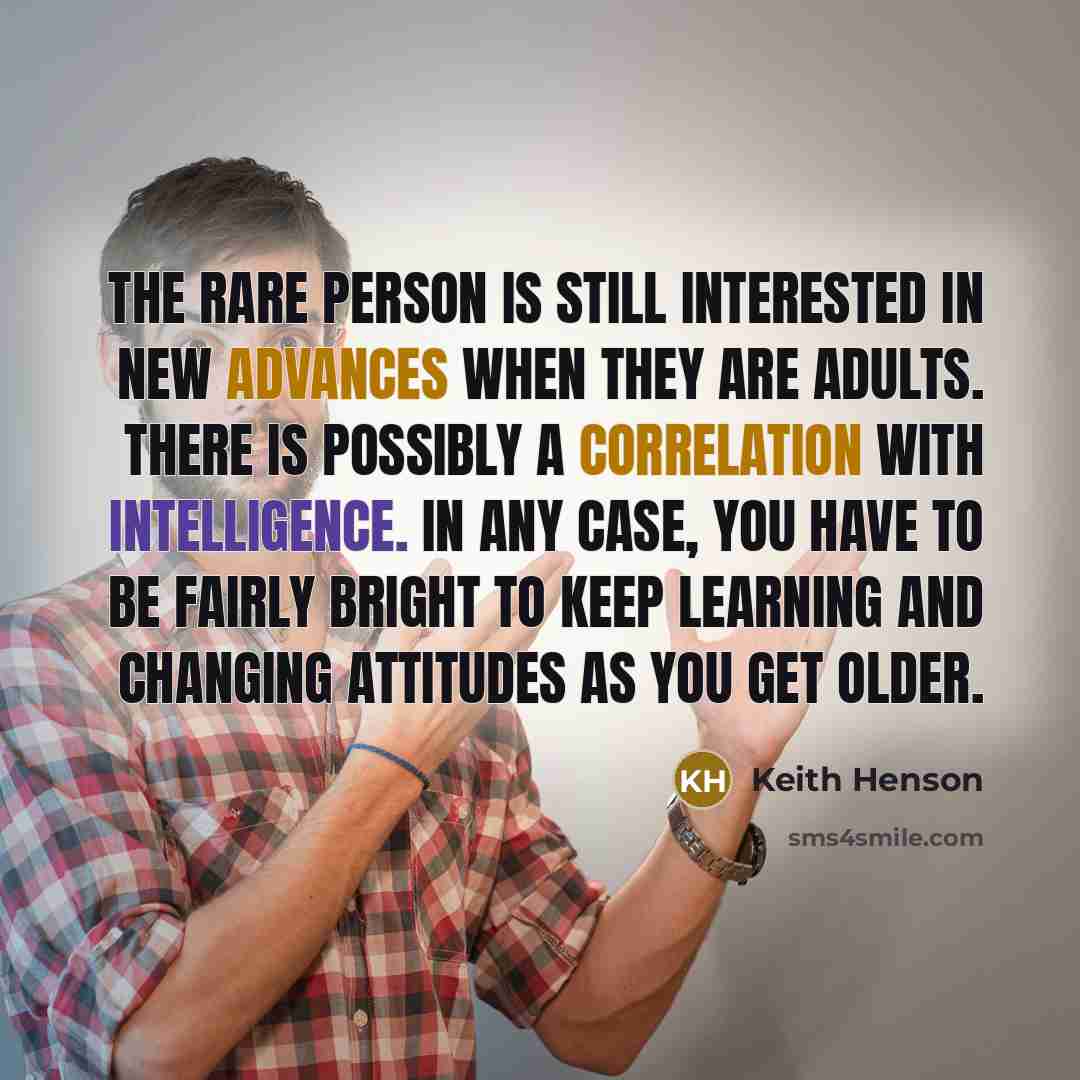 “The rare person is still interested in new advances when they are adults. There is possibly a correlation with intelligence. In any case, you have to be fairly bright to keep learning and changing attitudes as you get older.” quote by Keith Henson