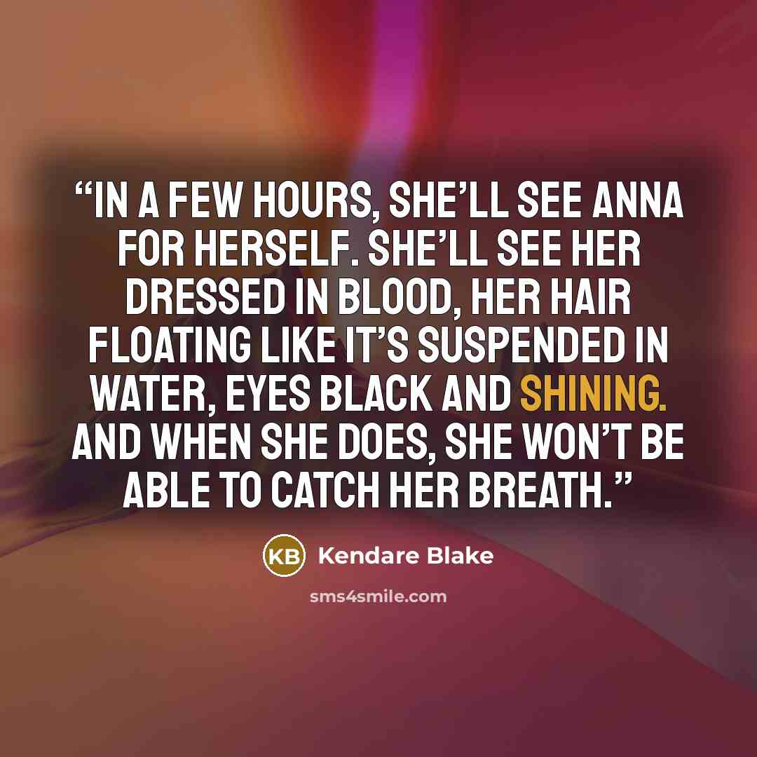 “In a few hours, she’ll see Anna for herself. She’ll see her dressed in blood, her hair floating like it’s suspended in water, eyes black and shining. And when she does, she won’t be able to catch her breath.” quote by Kendare Blake