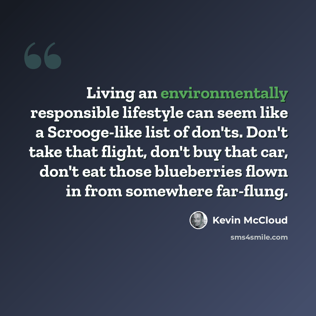 “Living an environmentally responsible lifestyle can seem like a Scrooge-like list of don'ts. Don't take that flight, don't buy that car, don't eat those blueberries flown in from somewhere far-flung.” quote by Kevin McCloud