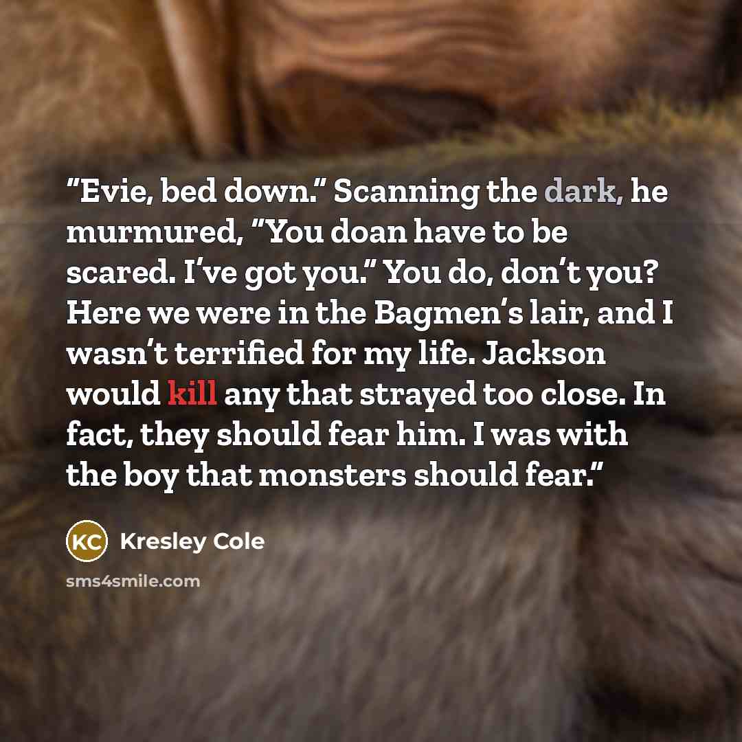 “Evie, bed down.” Scanning the dark, he murmured, “You doan have to be scared. I’ve got you.” You do, don’t you? Here we were in the Bagmen’s lair, and I wasn’t terrified for my life. Jackson would kill any that strayed too close. In fact, they should fear him. I was with the boy that monsters…” quote by Kresley Cole