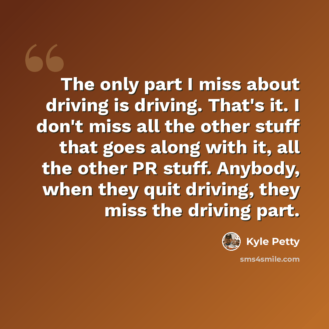 “The only part I miss about driving is driving. That's it. I don't miss all the other stuff that goes along with it, all the other PR stuff. Anybody, when they quit driving, they miss the driving part.” quote by Kyle Petty