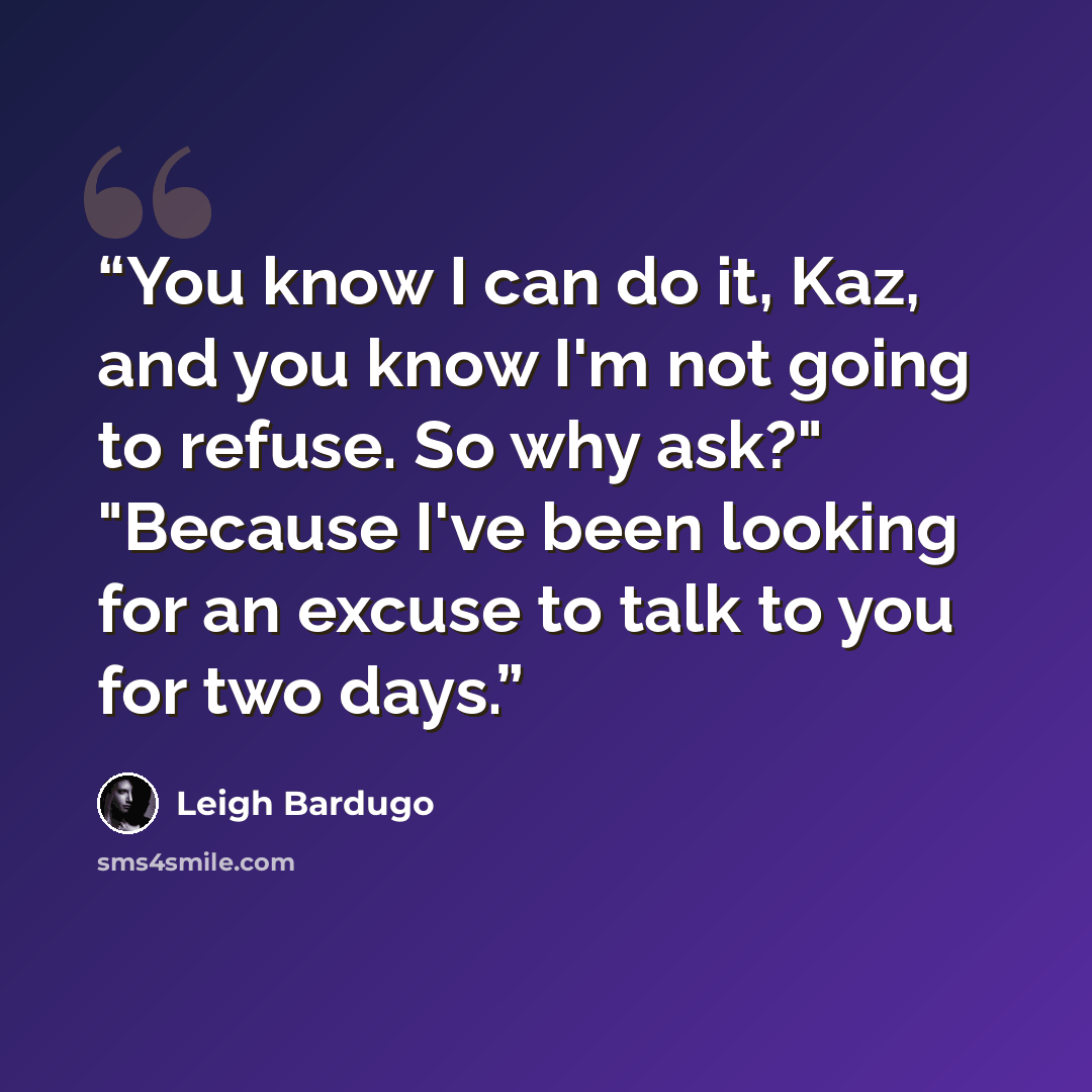 “You know I can do it, Kaz, and you know I'm not going to refuse. So why ask?" "Because I've been looking for an excuse to talk to you for two days.” quote by Leigh Bardugo