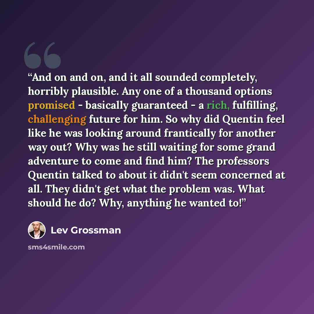 “And on and on, and it all sounded completely, horribly plausible. Any one of a thousand options promised - basically guaranteed - a rich, fulfilling, challenging future for him. So why did Quentin feel like he was looking around frantically for another way out? Why was he still waiting for some…” quote by Lev Grossman