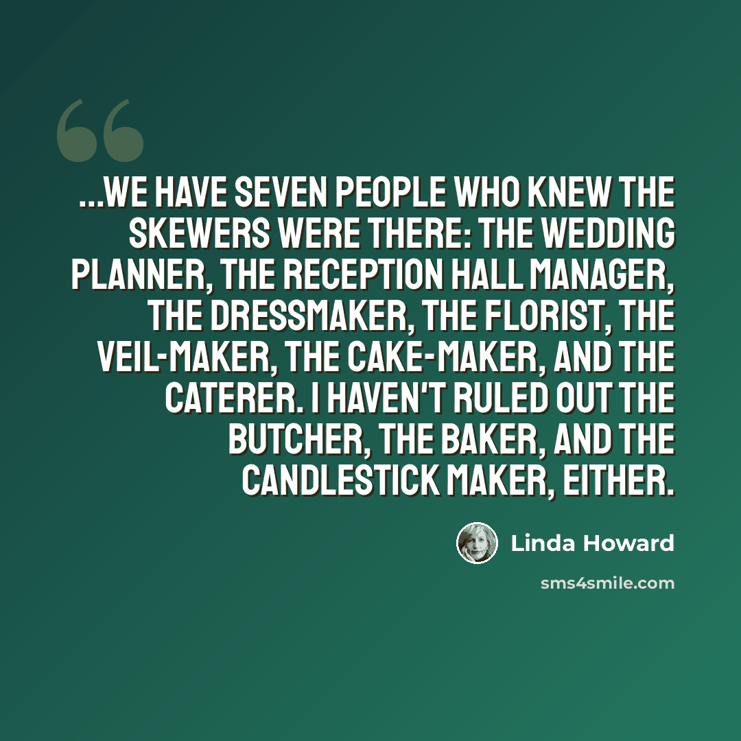 “...We have seven people who knew the skewers were there: the wedding planner, the reception hall manager, the dressmaker, the florist, the veil-maker, the cake-maker, and the caterer. I haven't ruled out the butcher, the baker, and the candlestick maker, either.” quote by Linda Howard