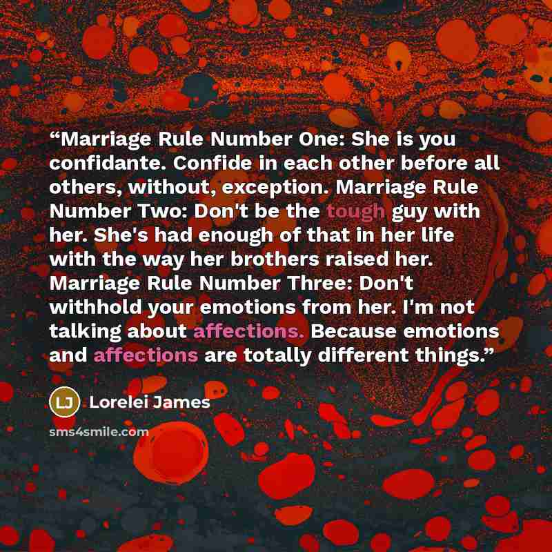 “Marriage Rule Number One: She is you confidante. Confide in each other before all others, without, exception. Marriage Rule Number Two: Don't be the tough guy with her. She's had enough of that in her life with the way her brothers raised her. Marriage Rule Number Three: Don't withhold your…” quote by Lorelei James
