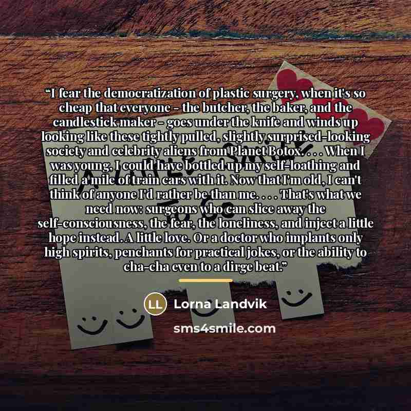 “I fear the democratization of plastic surgery, when it's so cheap that everyone - the butcher, the baker, and the candlestick maker - goes under the knife and winds up looking like these tightly pulled, slightly surprised-looking society and celebrity aliens from Planet Botox. . . . When I was…” quote by Lorna Landvik