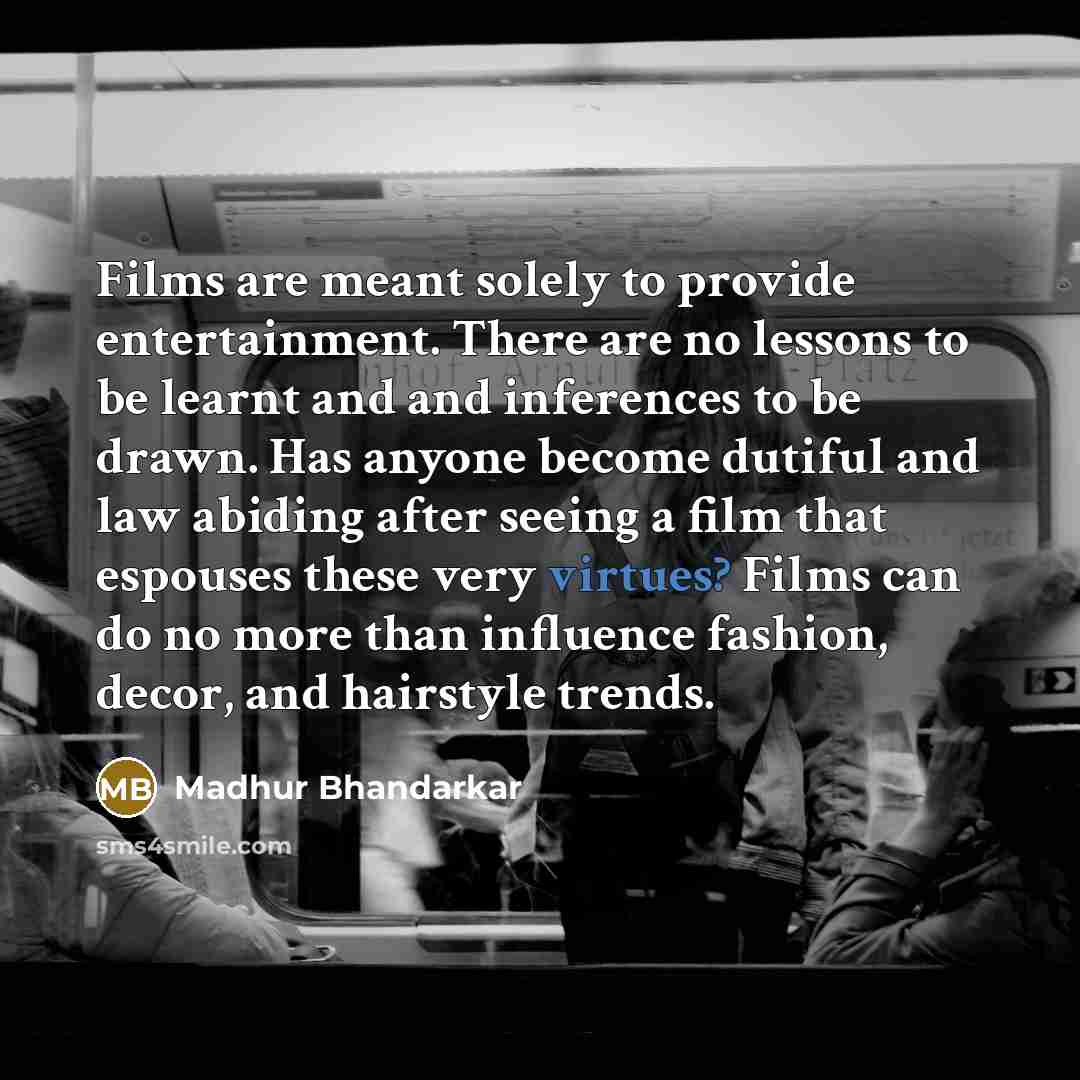 “Films are meant solely to provide entertainment. There are no lessons to be learnt and and inferences to be drawn. Has anyone become dutiful and law abiding after seeing a film that espouses these very virtues? Films can do no more than influence fashion, decor, and hairstyle trends.” quote by Madhur Bhandarkar