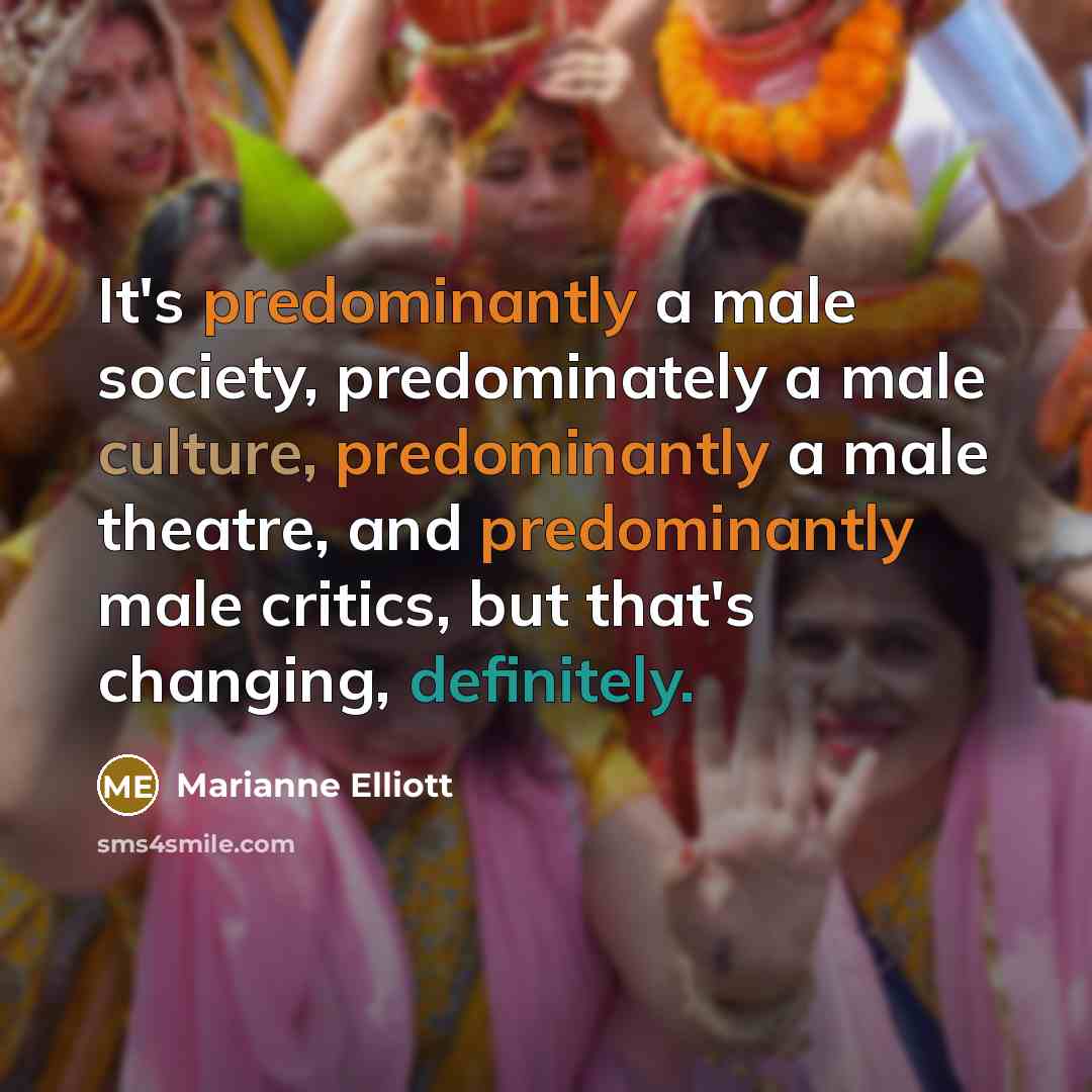 “It's predominantly a male society, predominately a male culture, predominantly a male theatre, and predominantly male critics, but that's changing, definitely.” quote by Marianne Elliott