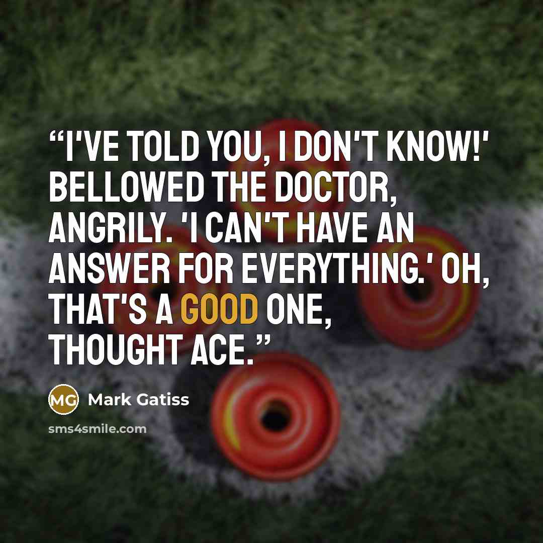 “I've told you, I don't know!' bellowed the Doctor, angrily. 'I can't have an answer for everything.' Oh, that's a good one, thought Ace.” quote by Mark Gatiss