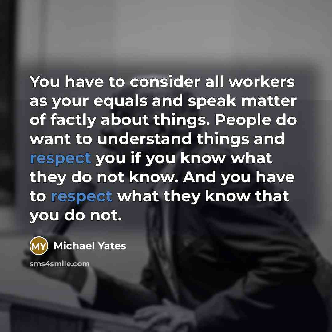 “You have to consider all workers as your equals and speak matter of factly about things. People do want to understand things and respect you if you know what they do not know. And you have to respect what they know that you do not.” quote by Michael Yates