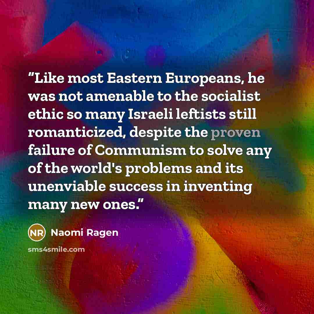 “Like most Eastern Europeans, he was not amenable to the socialist ethic so many Israeli leftists still romanticized, despite the proven failure of Communism to solve any of the world's problems and its unenviable success in inventing many new ones.” quote by Naomi Ragen