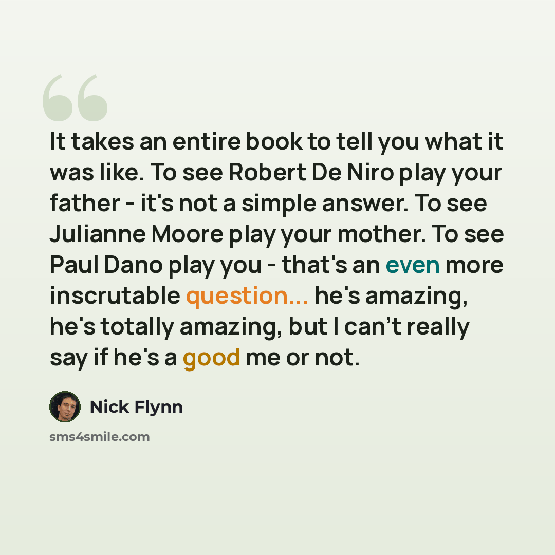 “It takes an entire book to tell you what it was like. To see Robert De Niro play your father - it's not a simple answer. To see Julianne Moore play your mother. To see Paul Dano play you - that's an even more inscrutable question... he's amazing, he's totally amazing, but I can't really say if…” quote by Nick Flynn