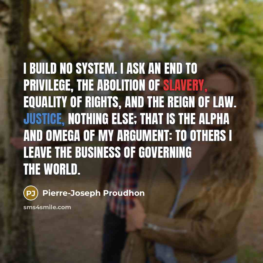 “I build no system. I ask an end to privilege, the abolition of slavery, equality of rights, and the reign of law. Justice, nothing else; that is the alpha and omega of my argument: to others I leave the business of governing the world.” quote by Pierre-Joseph Proudhon
