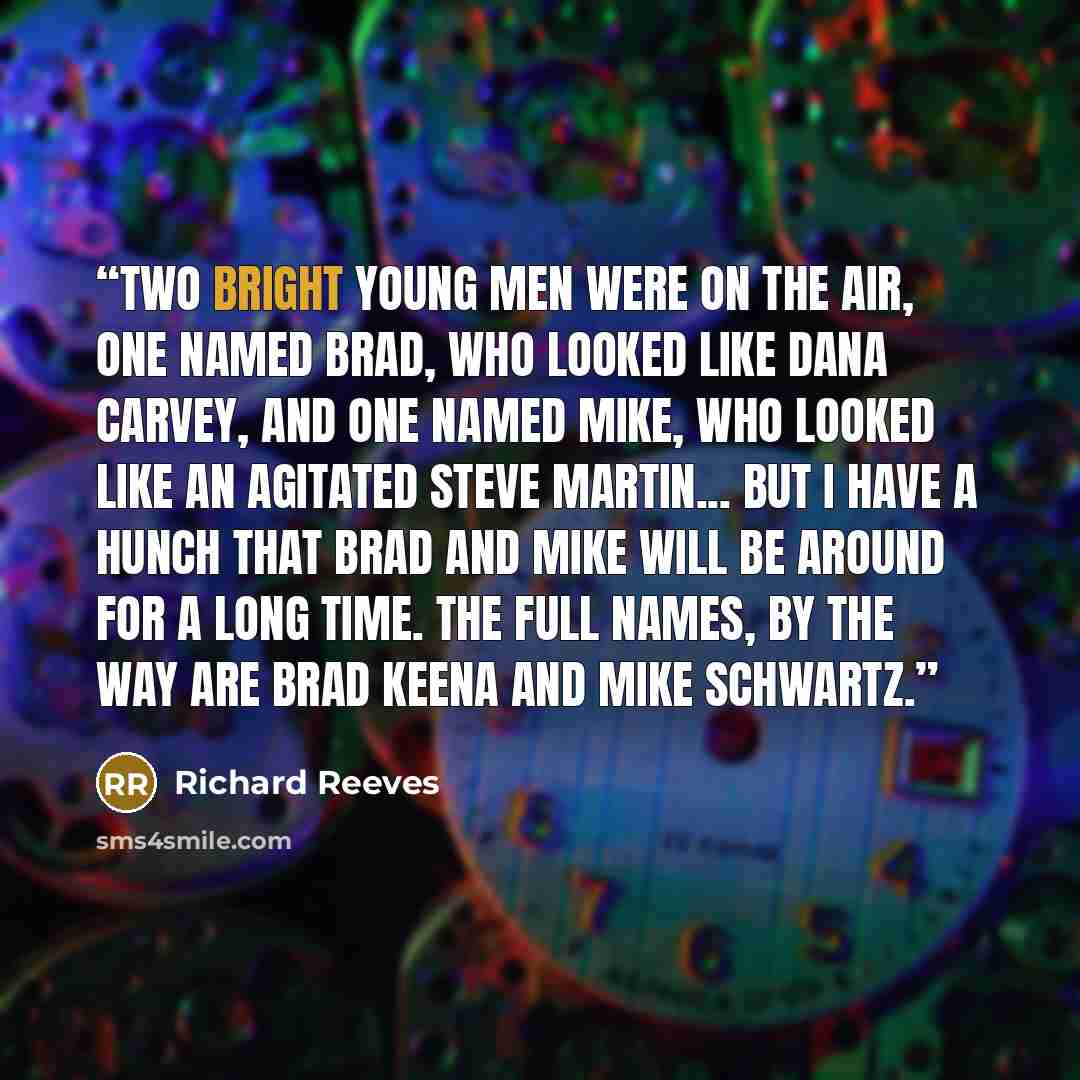 “Two bright young men were on the air, one named Brad, who looked like Dana Carvey, and one named Mike, who looked like an agitated Steve Martin... But I have a hunch that Brad and Mike will be around for a long time. The full names, by the way are Brad Keena and Mike Schwartz.” quote by Richard Reeves
