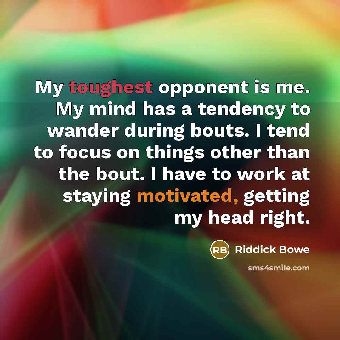 “My toughest opponent is me. My mind has a tendency to wander during bouts. I tend to focus on things other than the bout. I have to work at staying motivated, getting my head right.” quote by Riddick Bowe