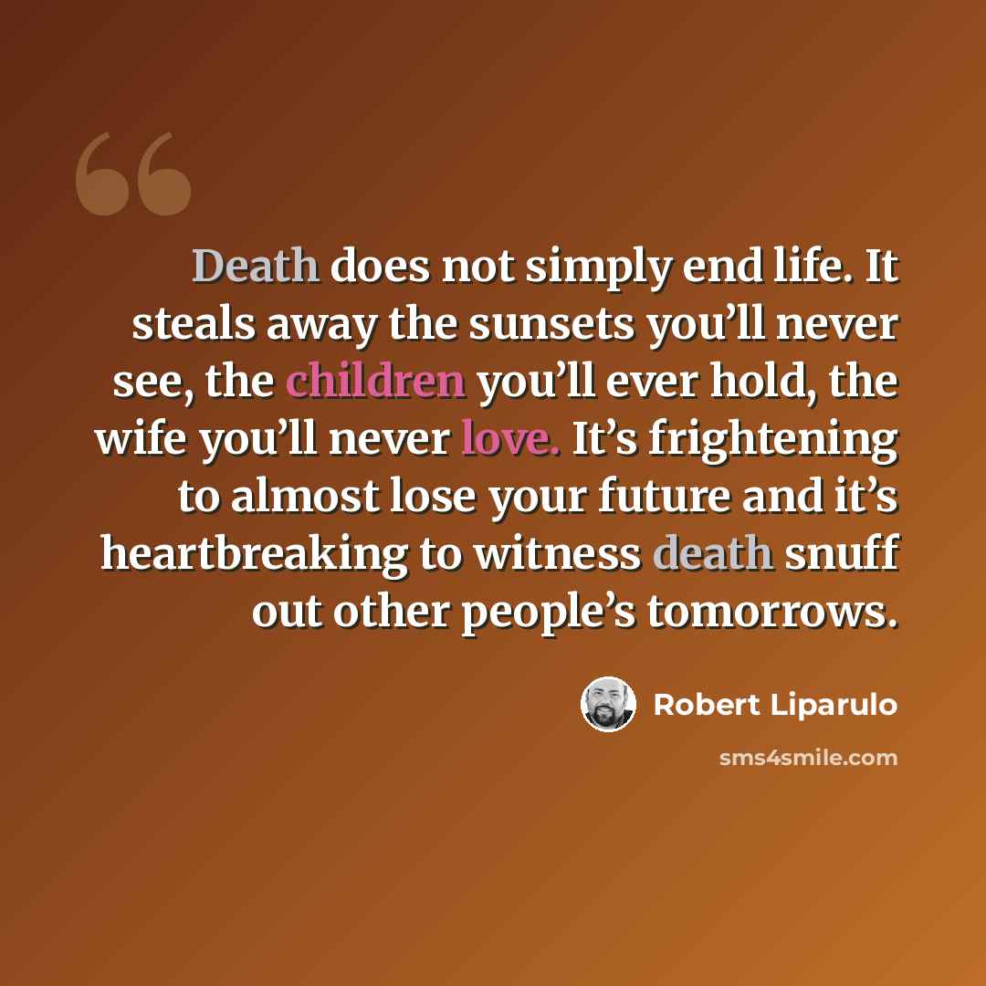 “Death does not simply end life. It steals away the sunsets you’ll never see, the children you’ll ever hold, the wife you’ll never love. It’s frightening to almost lose your future and it’s heartbreaking to witness death snuff out other people’s tomorrows.” quote by Robert Liparulo