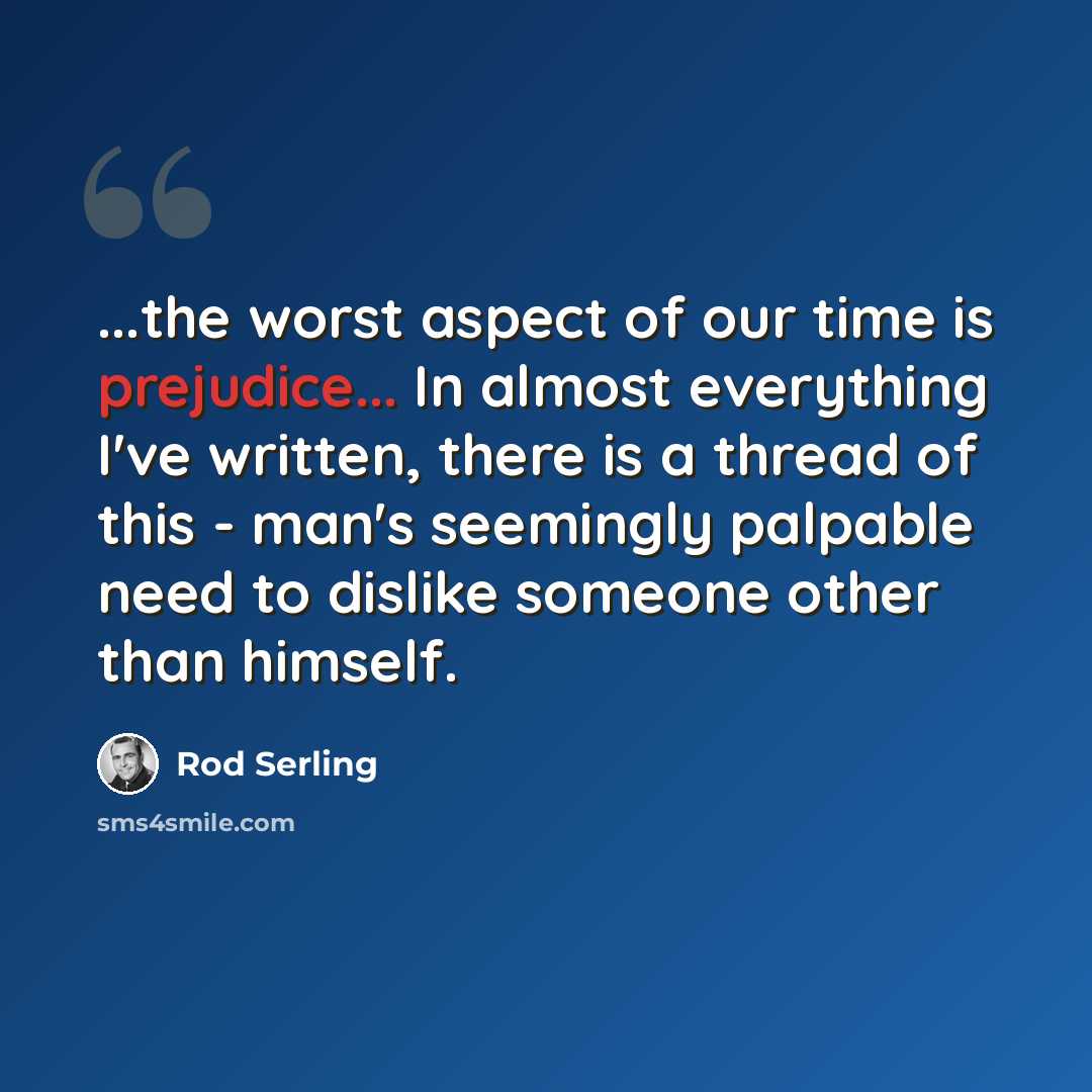 “...the worst aspect of our time is prejudice... In almost everything I've written, there is a thread of this - man's seemingly palpable need to dislike someone other than himself.” quote by Rod Serling