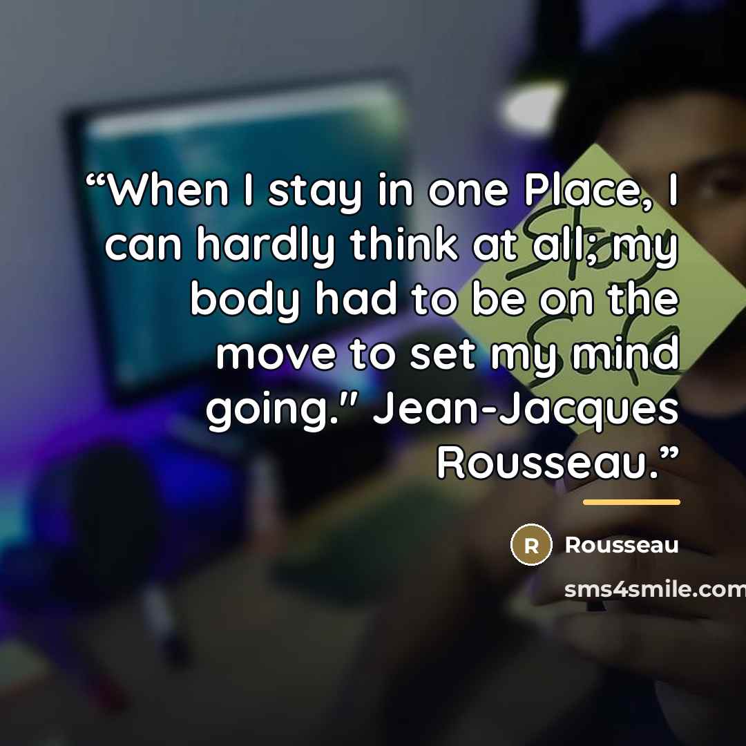 “When I stay in one Place, I can hardly think at all; my body had to be on the move to set my mind going." Jean-Jacques Rousseau.” quote by ROUSSEAU