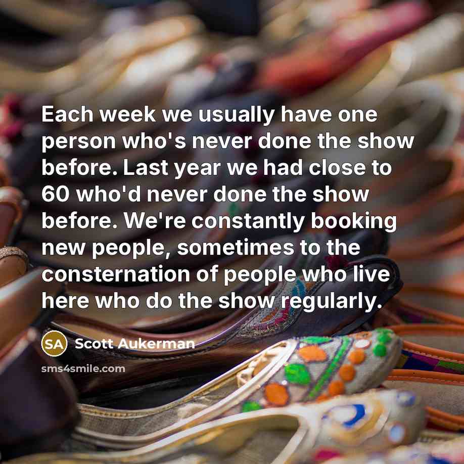 “Each week we usually have one person who's never done the show before. Last year we had close to 60 who'd never done the show before. We're constantly booking new people, sometimes to the consternation of people who live here who do the show regularly.” quote by Scott Aukerman